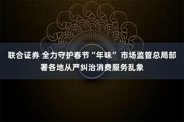 联合证券 全力守护春节“年味” 市场监管总局部署各地从严纠治消费服务乱象