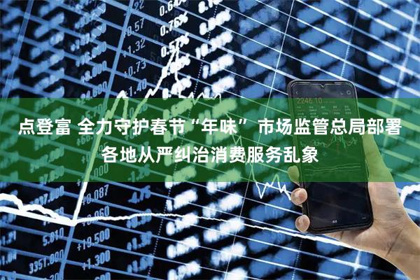 点登富 全力守护春节“年味” 市场监管总局部署各地从严纠治消费服务乱象