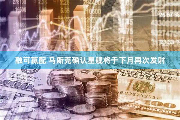 融可赢配 马斯克确认星舰将于下月再次发射