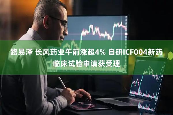 路易泽 长风药业午前涨超4% 自研ICF004新药临床试验申请获受理