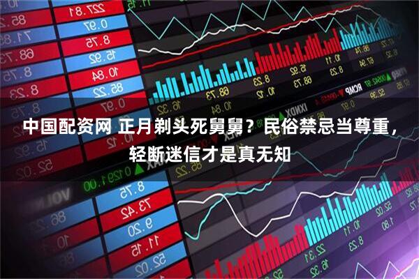 中国配资网 正月剃头死舅舅？民俗禁忌当尊重，轻断迷信才是真无知