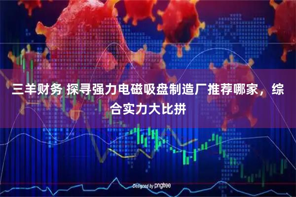 三羊财务 探寻强力电磁吸盘制造厂推荐哪家，综合实力大比拼