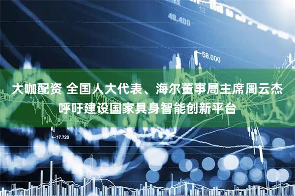 大咖配资 全国人大代表、海尔董事局主席周云杰呼吁建设国家具身智能创新平台