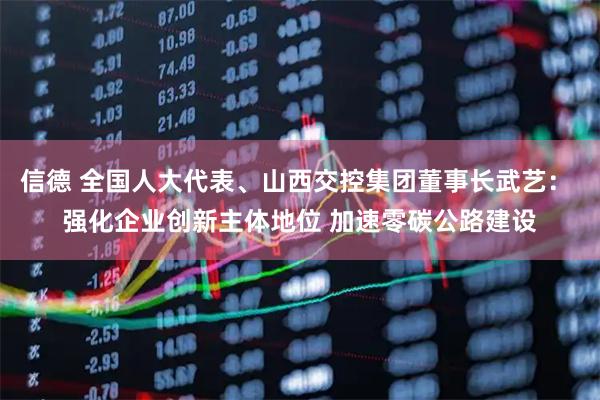 信德 全国人大代表、山西交控集团董事长武艺： 强化企业创新主体地位 加速零碳公路建设