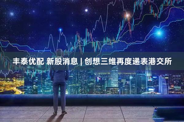 丰泰优配 新股消息 | 创想三维再度递表港交所
