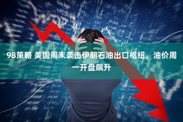 98策略 美国周末袭击伊朗石油出口枢纽，油价周一开盘飙升