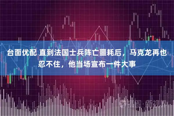 台面优配 直到法国士兵阵亡噩耗后，马克龙再也忍不住，他当场宣布一件大事