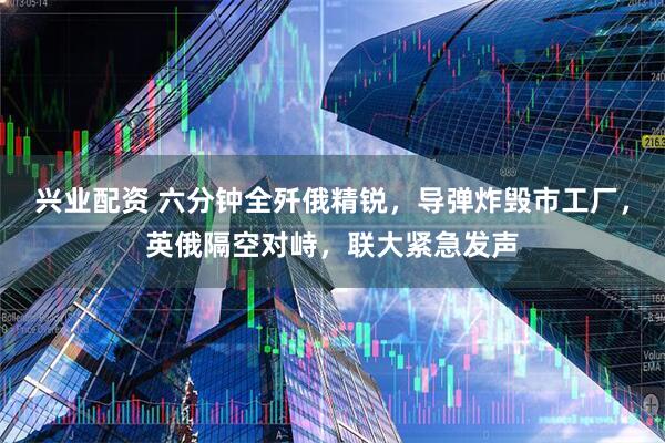兴业配资 六分钟全歼俄精锐，导弹炸毁市工厂，英俄隔空对峙，联大紧急发声