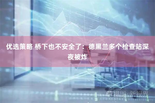 优选策略 桥下也不安全了：德黑兰多个检查站深夜被炸