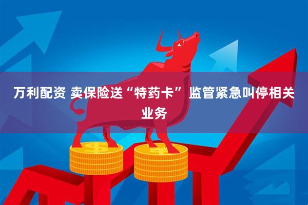 万利配资 卖保险送“特药卡” 监管紧急叫停相关业务