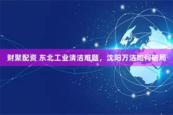 财聚配资 东北工业清洁难题，沈阳万洁如何破局