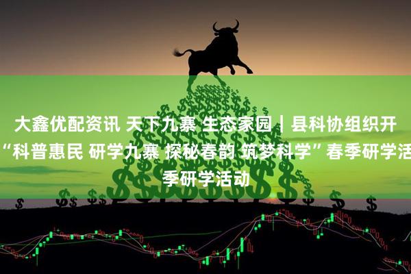 大鑫优配资讯 天下九寨 生态家园｜县科协组织开展“科普惠民 研学九寨 探秘春韵 筑梦科学”春季研学活动