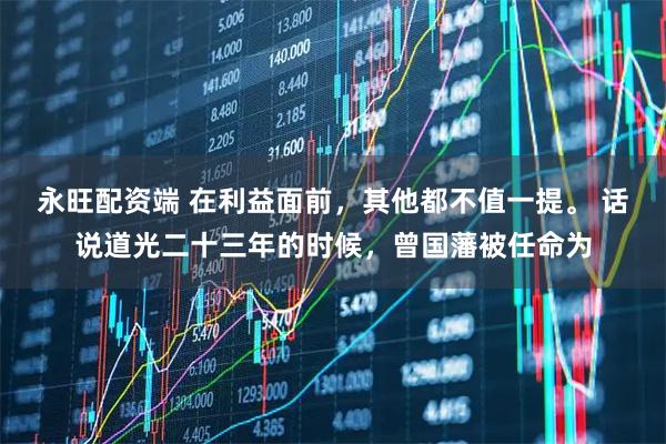 永旺配资端 在利益面前，其他都不值一提。 话说道光二十三年的时候，曾国藩被任命为