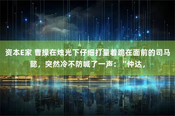 资本E家 曹操在烛光下仔细打量着跪在面前的司马懿，突然冷不防喊了一声：“仲达，