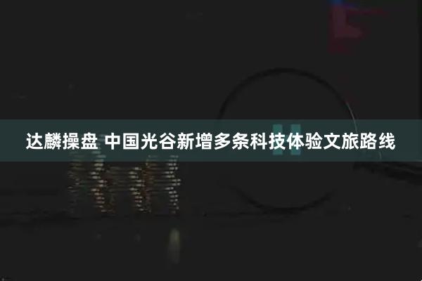 达麟操盘 中国光谷新增多条科技体验文旅路线
