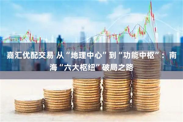 嘉汇优配交易 从“地理中心”到“功能中枢”：南海“六大枢纽”破局之路