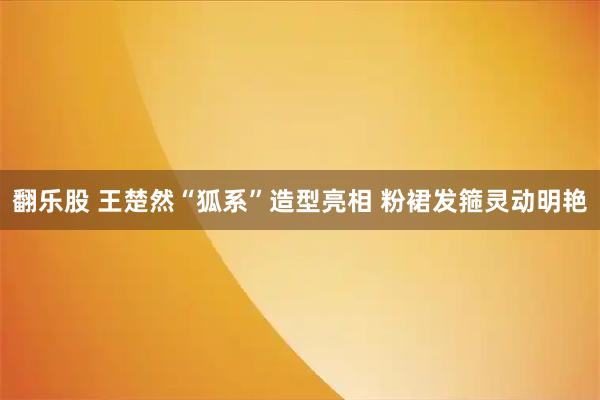 翻乐股 王楚然“狐系”造型亮相 粉裙发箍灵动明艳