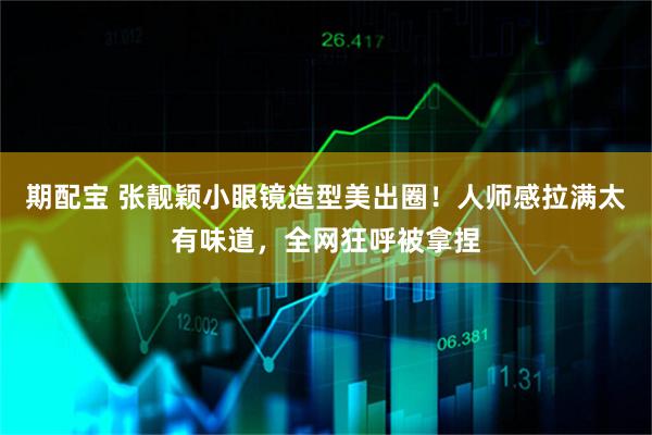 期配宝 张靓颖小眼镜造型美出圈!人师感拉满太有味道,全网狂呼被拿捏