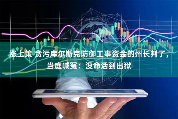 涨上策 贪污库尔斯克防御工事资金的州长判了，当庭喊冤：没命活到出狱