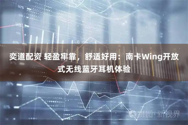 奕道配资 轻盈牢靠，舒适好用：南卡Wing开放式无线蓝牙耳机体验