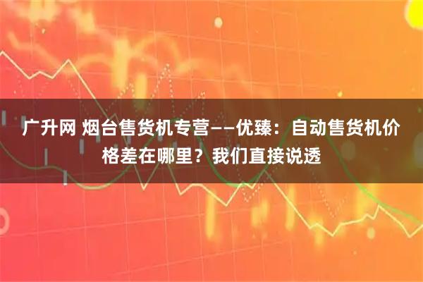 广升网 烟台售货机专营——优臻：自动售货机价格差在哪里？我们直接说透