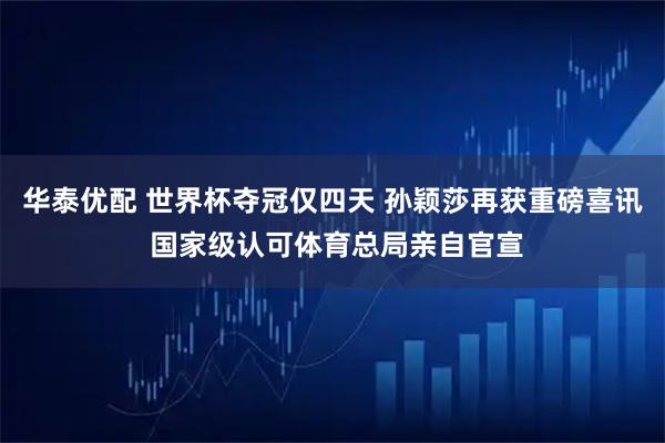 华泰优配 世界杯夺冠仅四天 孙颖莎再获重磅喜讯 国家级认可体育总局亲自官宣