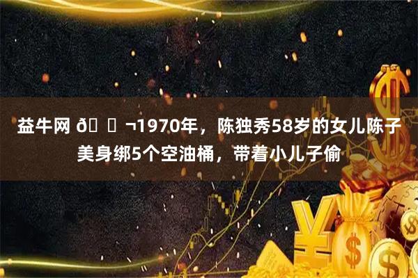益牛网 🌬1970年，陈独秀58岁的女儿陈子美身绑5个空油桶，带着小儿子偷