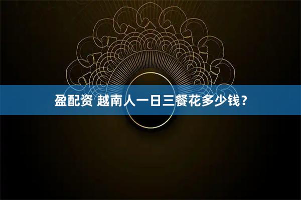 盈配资 越南人一日三餐花多少钱？
