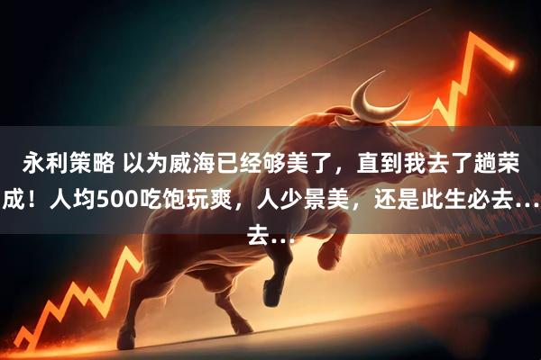 永利策略 以为威海已经够美了，直到我去了趟荣成！人均500吃饱玩爽，人少景美，还是此生必去…