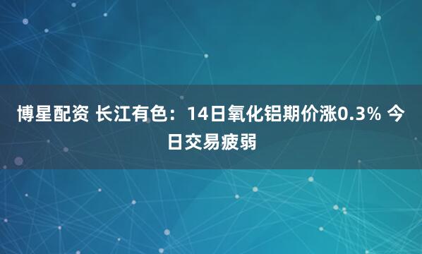 博星配资 长江有色:14日氧化铝期价涨0.3% 今日交易疲弱