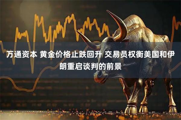 万通资本 黄金价格止跌回升 交易员权衡美国和伊朗重启谈判的前景