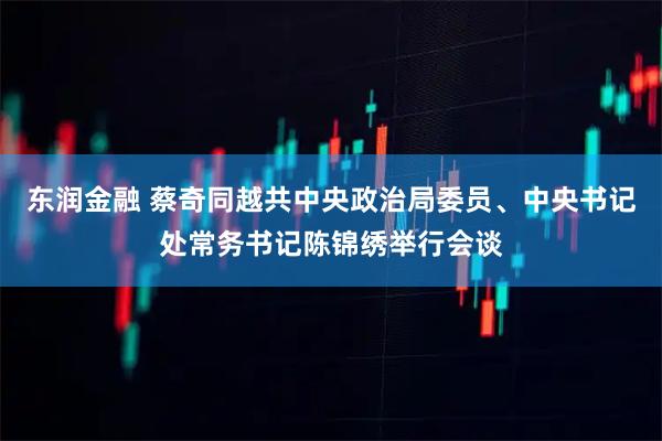 东润金融 蔡奇同越共中央政治局委员、中央书记处常务书记陈锦绣举行会谈