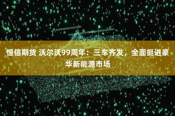 恒信期货 沃尔沃99周年：三车齐发，全面挺进豪华新能源市场