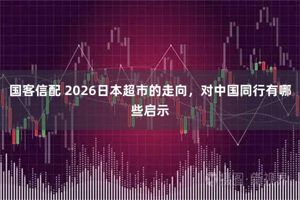国客信配 2026日本超市的走向,对中国同行有哪些启示