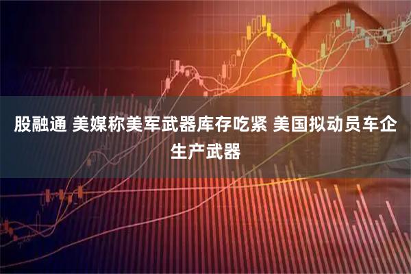 股融通 美媒称美军武器库存吃紧 美国拟动员车企生产武器
