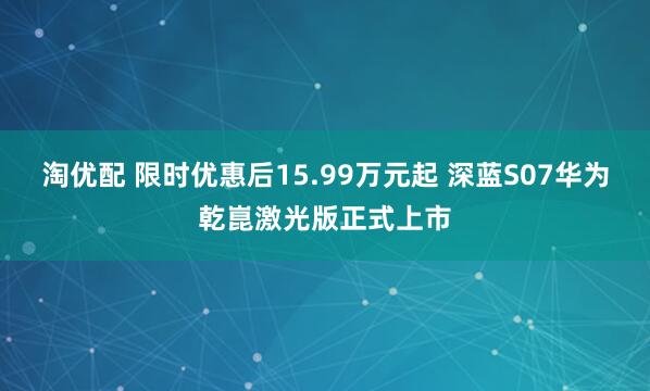 淘优配 限时优惠后15.99万元起 深蓝S07华为乾崑激光版正式上市