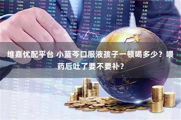 维嘉优配平台 小蓝芩口服液孩子一顿喝多少？喂药后吐了要不要补？