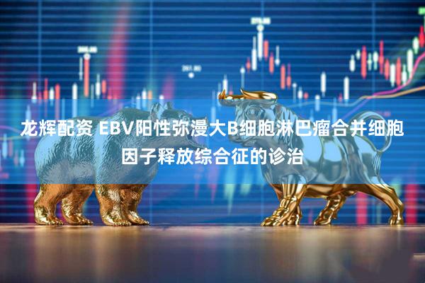 龙辉配资 EBV阳性弥漫大B细胞淋巴瘤合并细胞因子释放综合征的诊治