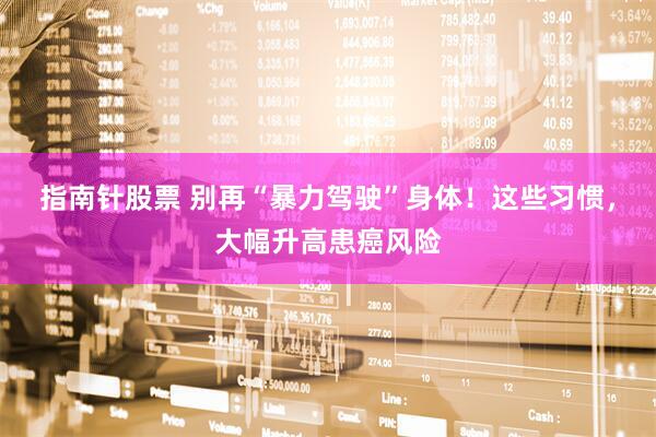 指南针股票 别再“暴力驾驶”身体!这些习惯,大幅升高患癌风险