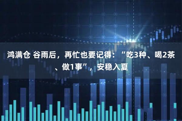 鸿满仓 谷雨后，再忙也要记得：“吃3种、喝2茶、做1事”，安稳入夏