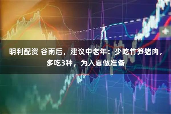 明利配资 谷雨后，建议中老年：少吃竹笋猪肉，多吃3种，为入夏做准备