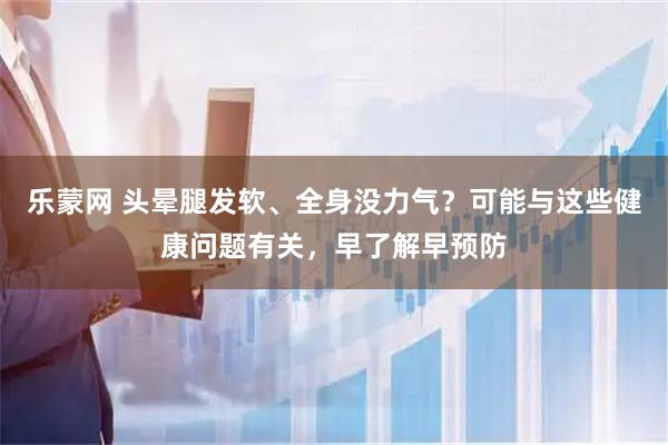 乐蒙网 头晕腿发软、全身没力气？可能与这些健康问题有关，早了解早预防