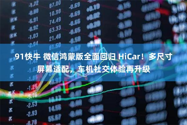 91快牛 微信鸿蒙版全面回归 HiCar！多尺寸屏幕适配，车机社交体验再升级