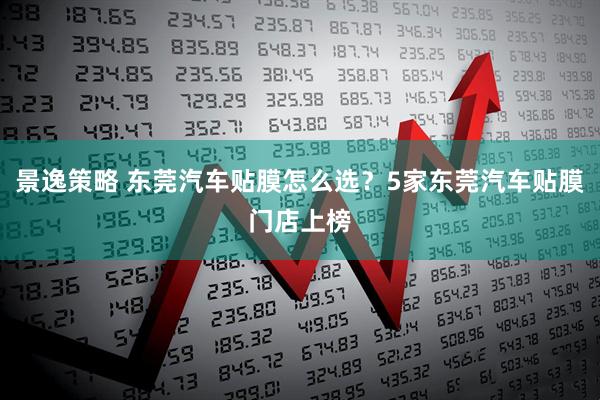 景逸策略 东莞汽车贴膜怎么选？5家东莞汽车贴膜门店上榜