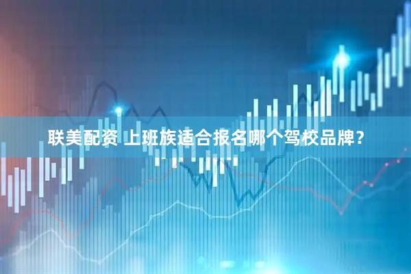 联美配资 上班族适合报名哪个驾校品牌？
