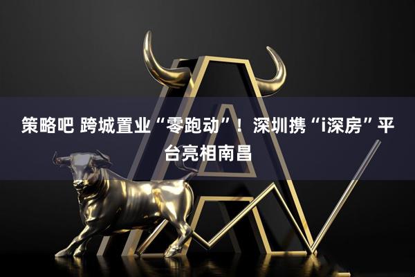 策略吧 跨城置业“零跑动”!深圳携“i深房”平台亮相南昌