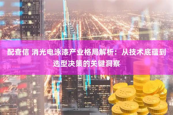 配查信 消光电泳漆产业格局解析:从技术底蕴到选型决策的关键洞察