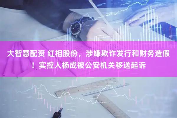 大智慧配资 红相股份，涉嫌欺诈发行和财务造假！实控人杨成被公安机关移送起诉