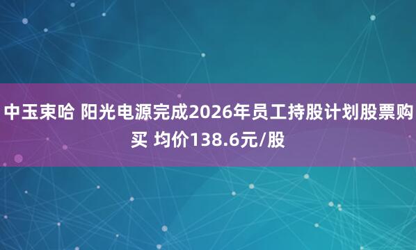 中玉束哈 阳光电源完成2026年员工持股计划股票购买 均价138.6元/股