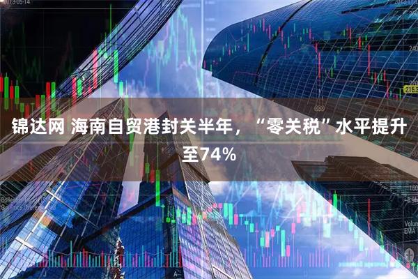 锦达网 海南自贸港封关半年，“零关税”水平提升至74%